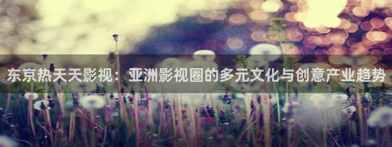 泡泡影院ppys：东京热天天影视：亚洲影视圈的多元文化与创意产业趋势